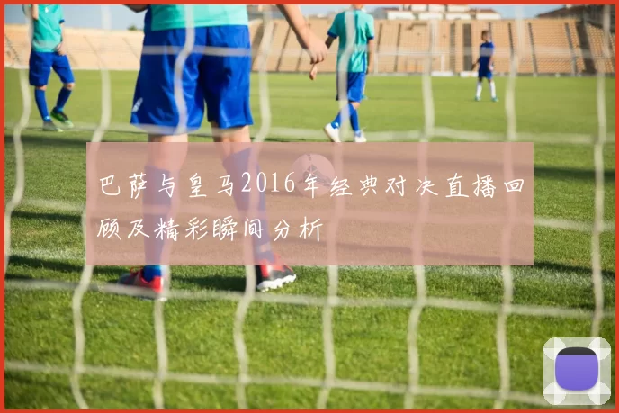 巴萨与皇马2016年经典对决直播回顾及精彩瞬间分析
