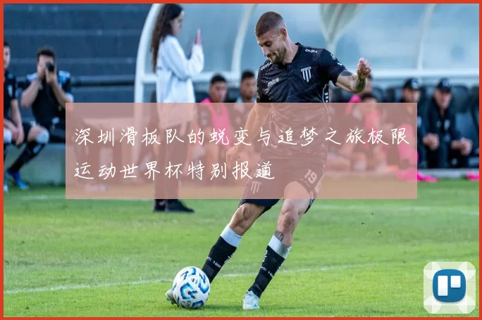深圳滑板队的蜕变与追梦之旅极限运动世界杯特别报道