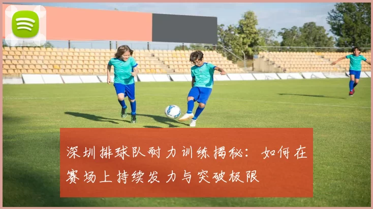 深圳排球队耐力训练揭秘：如何在赛场上持续发力与突破极限